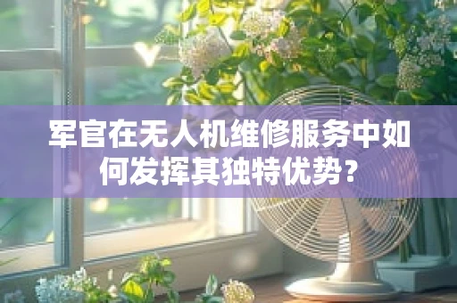军官在无人机维修服务中如何发挥其独特优势？
