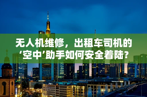 无人机维修，出租车司机的‘空中’助手如何安全着陆？