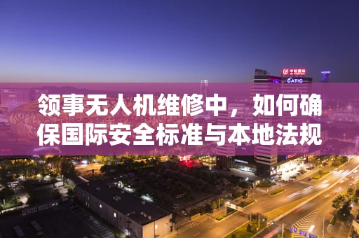 领事无人机维修中，如何确保国际安全标准与本地法规的双重合规？