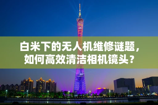 白米下的无人机维修谜题，如何高效清洁相机镜头？