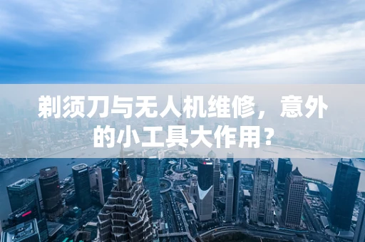 剃须刀与无人机维修，意外的小工具大作用？