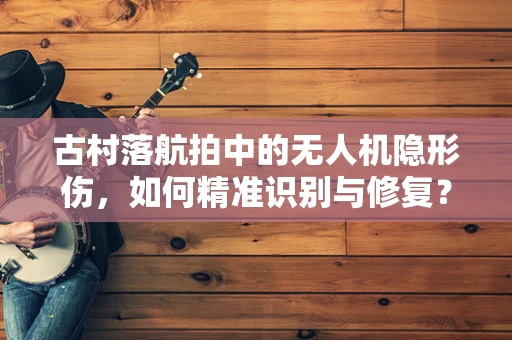 古村落航拍中的无人机隐形伤，如何精准识别与修复？
