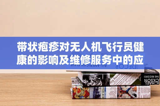 带状疱疹对无人机飞行员健康的影响及维修服务中的应对策略