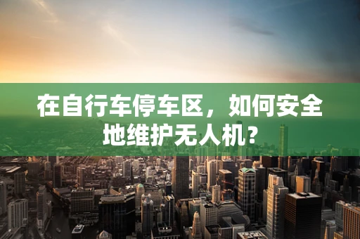 在自行车停车区，如何安全地维护无人机？