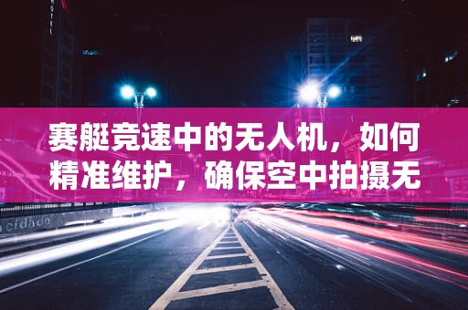赛艇竞速中的无人机，如何精准维护，确保空中拍摄无忧？