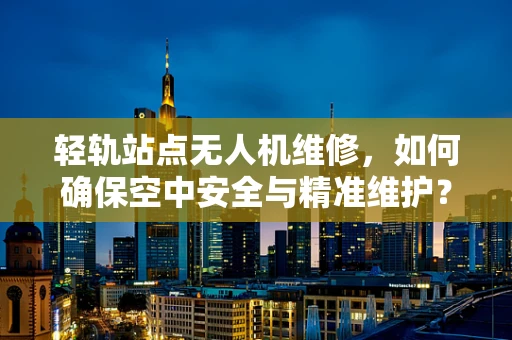 轻轨站点无人机维修，如何确保空中安全与精准维护？
