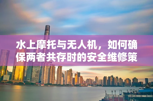 水上摩托与无人机，如何确保两者共存时的安全维修策略？