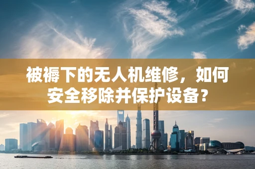 被褥下的无人机维修，如何安全移除并保护设备？