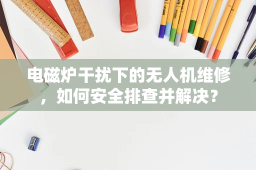 电磁炉干扰下的无人机维修，如何安全排查并解决？