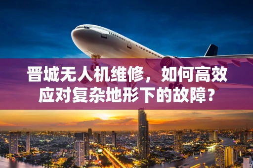 晋城无人机维修，如何高效应对复杂地形下的故障？