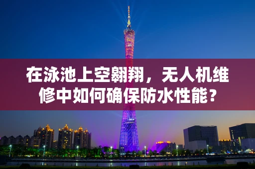 在泳池上空翱翔，无人机维修中如何确保防水性能？