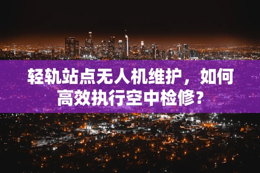 轻轨站点无人机维护，如何高效执行空中检修？