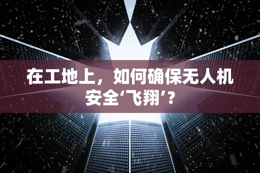 在工地上，如何确保无人机安全‘飞翔’？