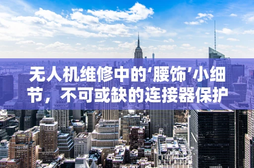 无人机维修中的‘腰饰’小细节，不可或缺的连接器保护措施？
