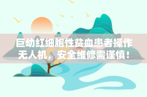 巨幼红细胞性贫血患者操作无人机，安全维修需谨慎！