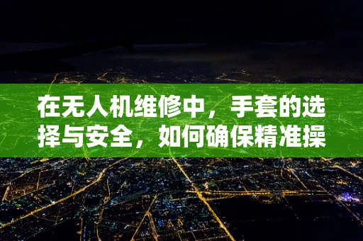 在无人机维修中，手套的选择与安全，如何确保精准操作与防护？