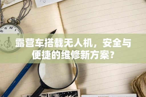 露营车搭载无人机，安全与便捷的维修新方案？