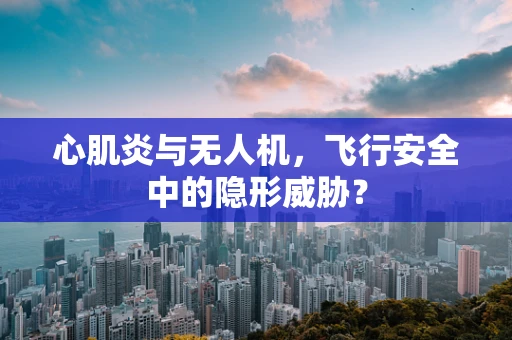 心肌炎与无人机，飞行安全中的隐形威胁？