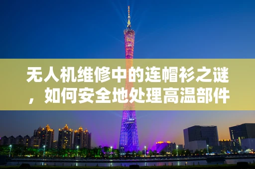 无人机维修中的连帽衫之谜，如何安全地处理高温部件？