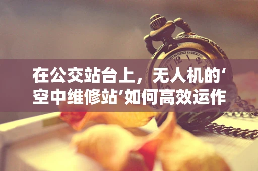 在公交站台上，无人机的‘空中维修站’如何高效运作？