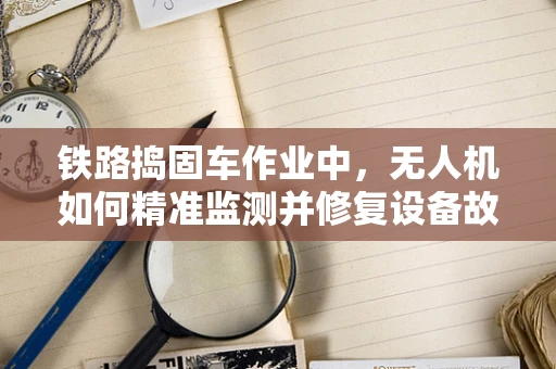 铁路捣固车作业中，无人机如何精准监测并修复设备故障？