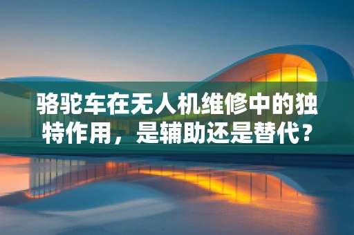 骆驼车在无人机维修中的独特作用，是辅助还是替代？