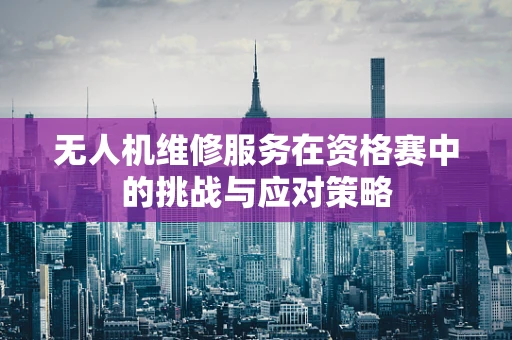 无人机维修服务在资格赛中的挑战与应对策略