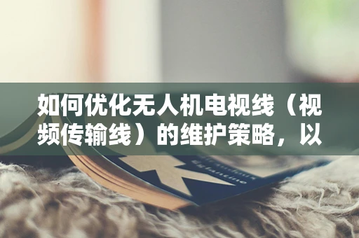 如何优化无人机电视线（视频传输线）的维护策略，以延长其使用寿命？