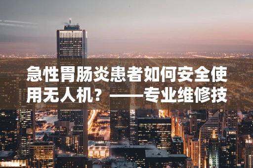 急性胃肠炎患者如何安全使用无人机？——专业维修技术员的建议