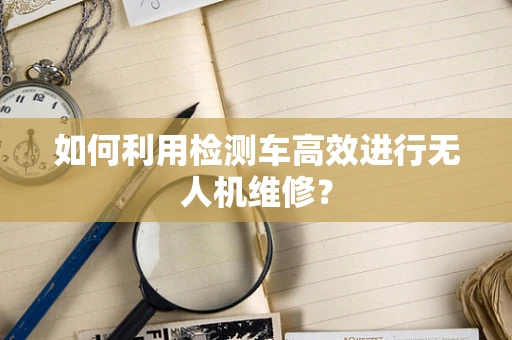 如何利用检测车高效进行无人机维修？
