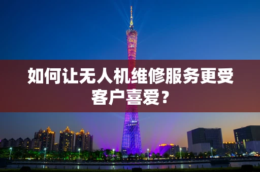 如何让无人机维修服务更受客户喜爱？