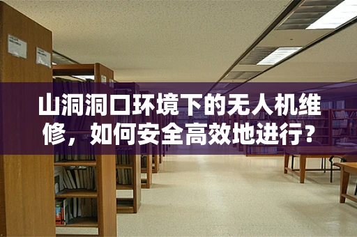 山洞洞口环境下的无人机维修，如何安全高效地进行？