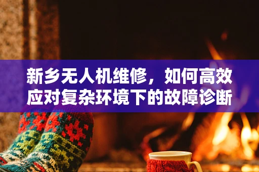 新乡无人机维修，如何高效应对复杂环境下的故障诊断？