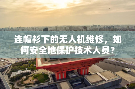 连帽衫下的无人机维修，如何安全地保护技术人员？