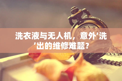 洗衣液与无人机，意外‘洗’出的维修难题？