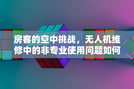 房客的空中挑战，无人机维修中的非专业使用问题如何应对？
