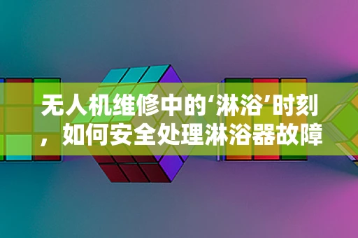 无人机维修中的‘淋浴’时刻，如何安全处理淋浴器故障？