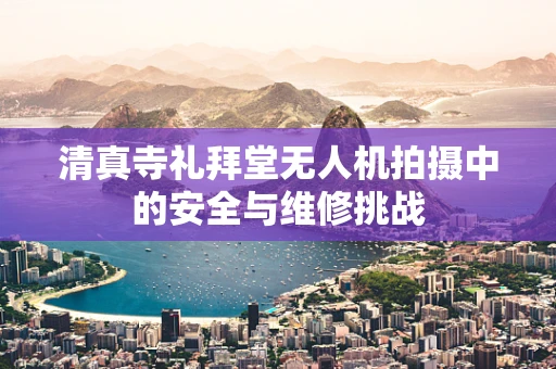 清真寺礼拜堂无人机拍摄中的安全与维修挑战