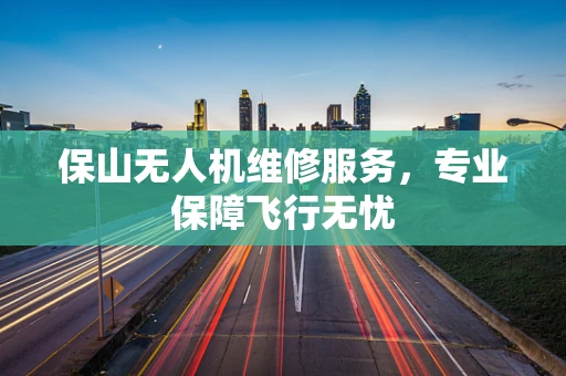 保山无人机维修服务，专业保障飞行无忧