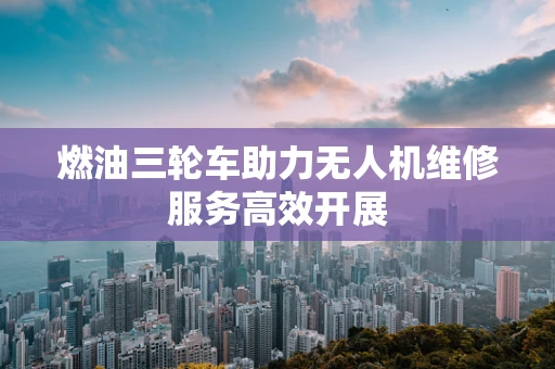 燃油三轮车助力无人机维修服务高效开展
