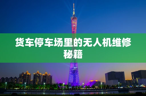 货车停车场里的无人机维修秘籍