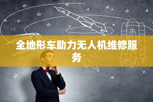 全地形车助力无人机维修服务