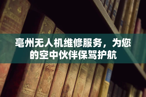 亳州无人机维修服务，为您的空中伙伴保驾护航