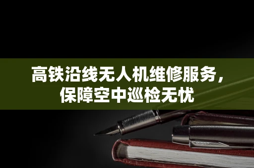 高铁沿线无人机维修服务，保障空中巡检无忧