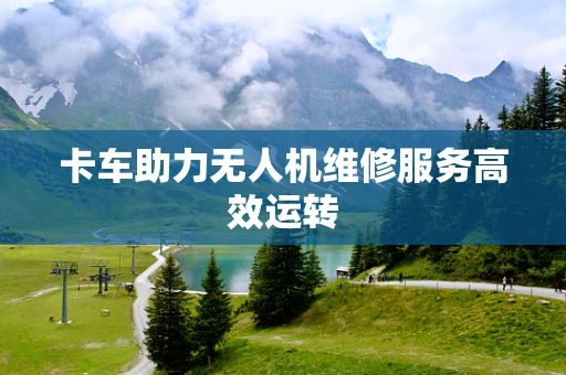 卡车助力无人机维修服务高效运转