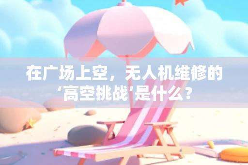 在广场上空，无人机维修的‘高空挑战’是什么？