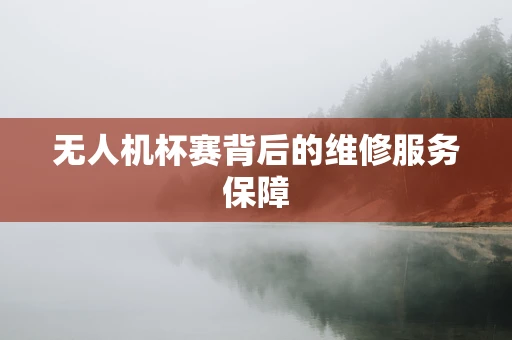 无人机杯赛背后的维修服务保障