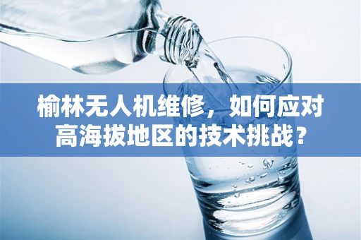 榆林无人机维修，如何应对高海拔地区的技术挑战？