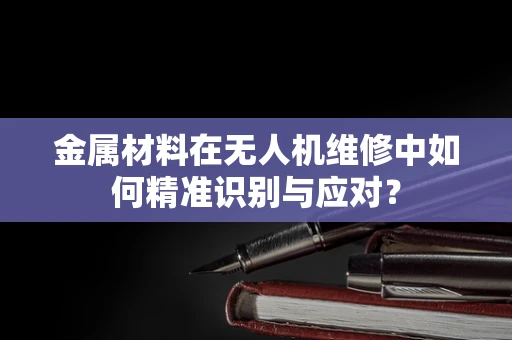 金属材料在无人机维修中如何精准识别与应对？