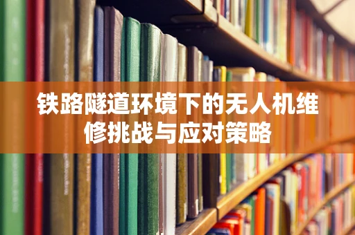 铁路隧道环境下的无人机维修挑战与应对策略